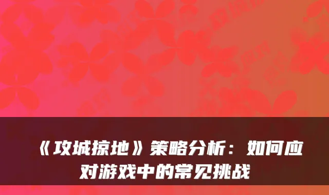 《攻城掠地》策略分析：如何应对游戏中的常见挑战