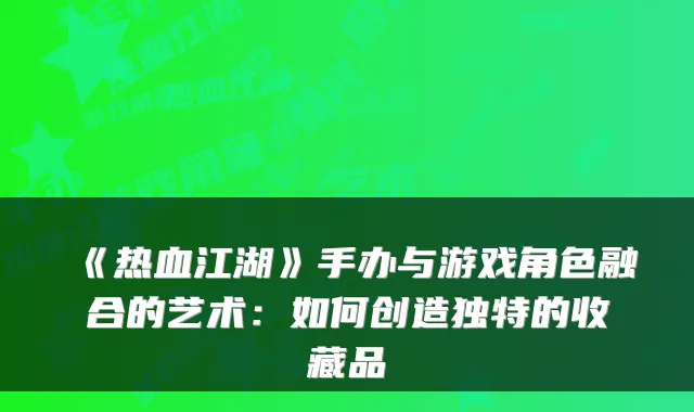 《热血江湖》手办与游戏角色融合的艺术：如何创造独特的收藏品