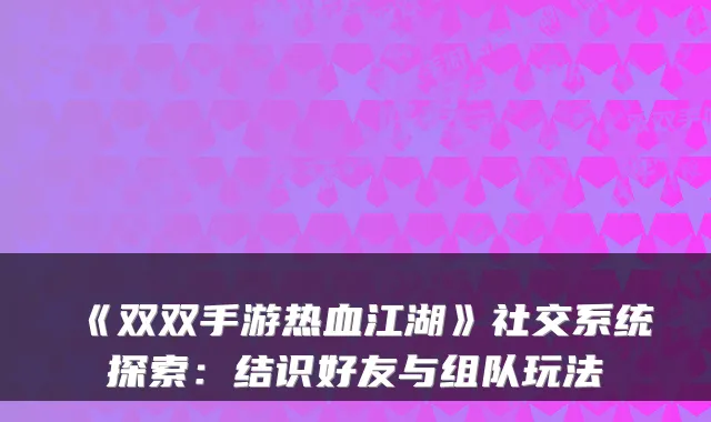 《双双手游热血江湖》社交系统探索:结识好友与组队玩法
