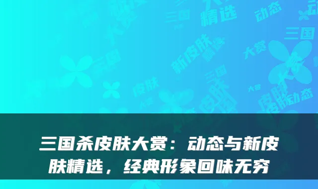 三国杀皮肤大赏：动态与新皮肤精选，经典形象回味无穷