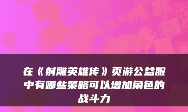 在《射雕英雄传》页游公益服中有哪些策略可以增加角色的战斗力