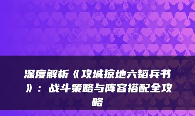 深度解析《攻城掠地六韬兵书》:战斗策略与阵容搭配全攻略