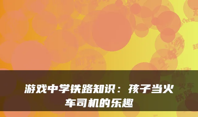 游戏中学铁路知识:孩子当火车司机的乐趣