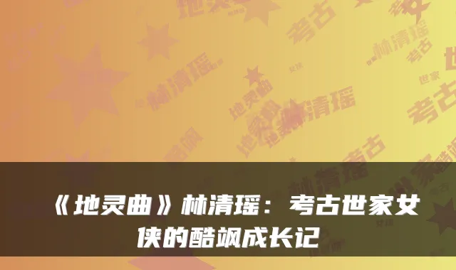 《地灵曲》林清瑶:考古世家女侠的酷飒成长记