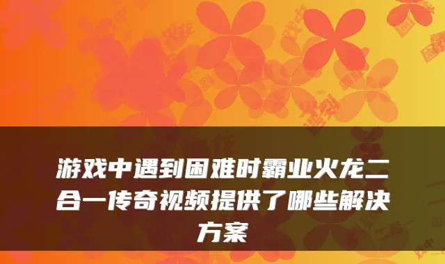 游戏中遇到困难时霸业火龙二合一传奇视频提供了哪些解决方案