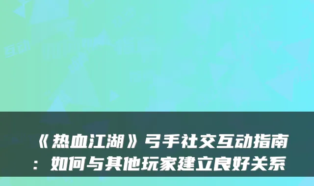 《热血江湖》弓手社交互动指南：如何与其他玩家建立良好关系