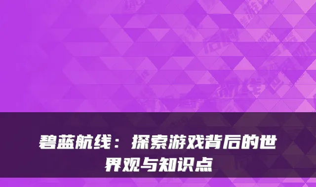 碧蓝航线：探索游戏背后的世界观与知识点