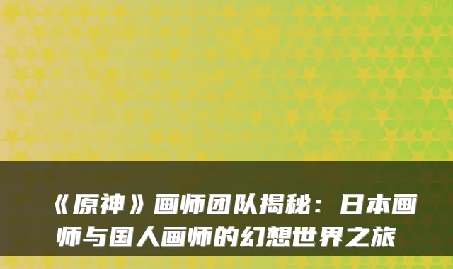《原神》画师团队揭秘:日本画师与国人画师的幻想世界之旅