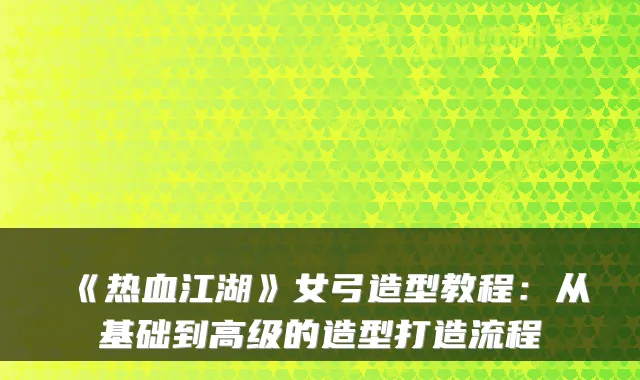 《热血江湖》女弓造型教程:从基础到高级的造型打造流程