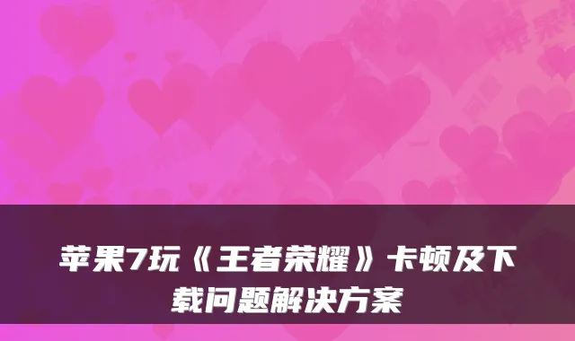苹果7玩《王者荣耀》卡顿及下载问题解决方案