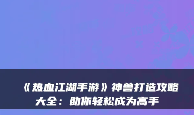 《热血江湖手游》神兽打造攻略大全:助你轻松成为高手