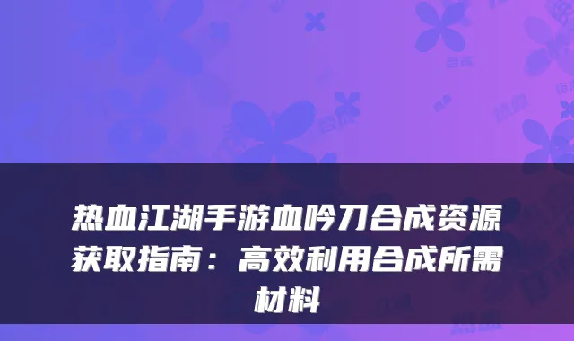 热血江湖手游血吟刀合成资源获取指南：高效利用合成所需材料