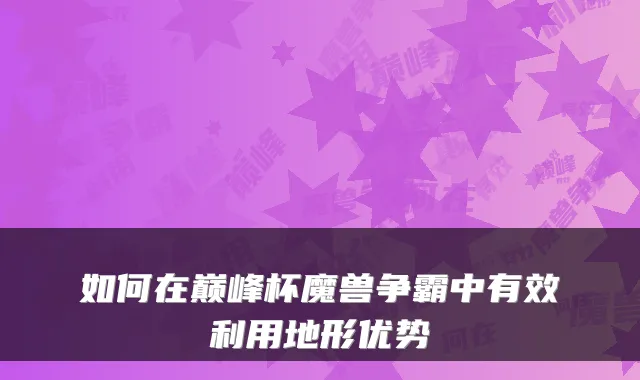 如何在巅峰杯魔兽争霸中有效利用地形优势