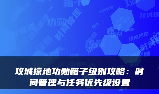 攻城掠地功勋箱子级别攻略:时间管理与任务优先级设置