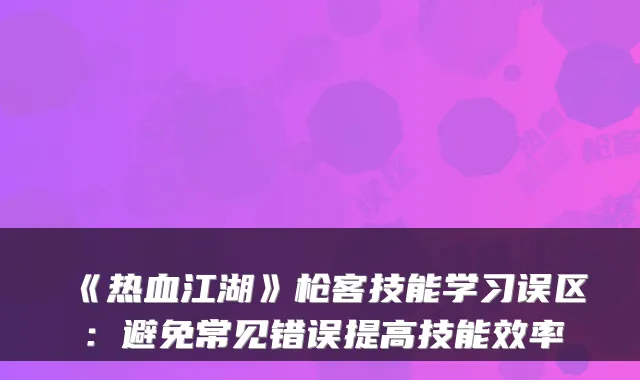 《热血江湖》枪客技能学习误区：避免常见错误提高技能效率