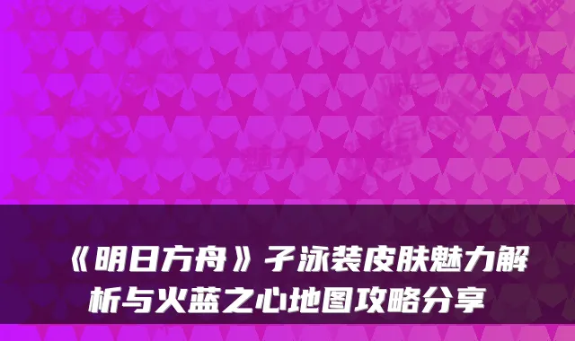 《明日方舟》孑泳装皮肤魅力解析与火蓝之心地图攻略分享
