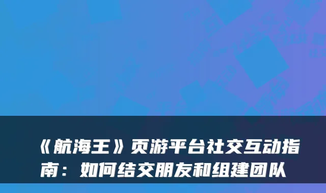 《航海王》页游平台社交互动指南：如何结交朋友和组建团队