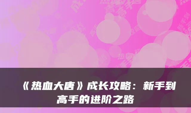 《热血大唐》成长攻略:新手到高手的进阶之路