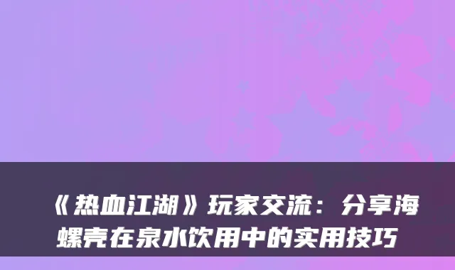 《热血江湖》玩家交流：分享海螺壳在泉水饮用中的实用技巧