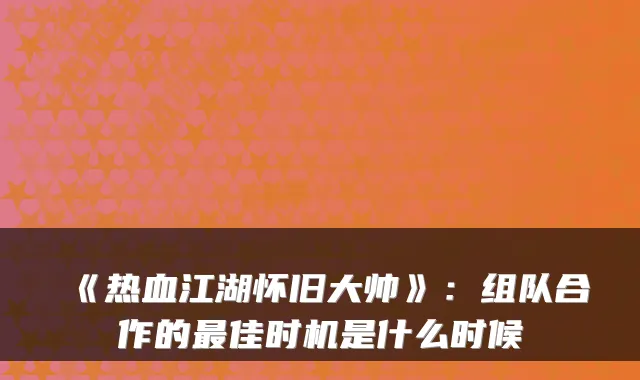 《热血江湖怀旧大帅》：组队合作的佳时机是什么时候