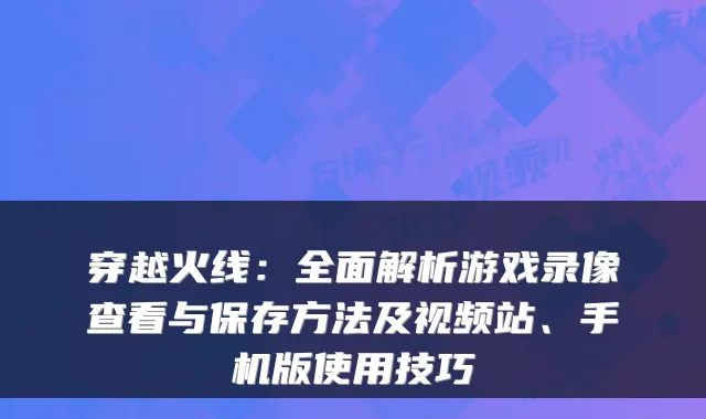 穿越火线：全面解析游戏录像查看与保存方法及视频站、手机版使用技巧