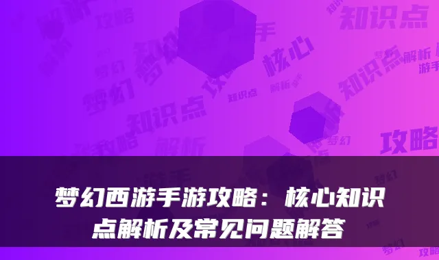 梦幻西游手游攻略：核心知识点解析及常见问题解答
