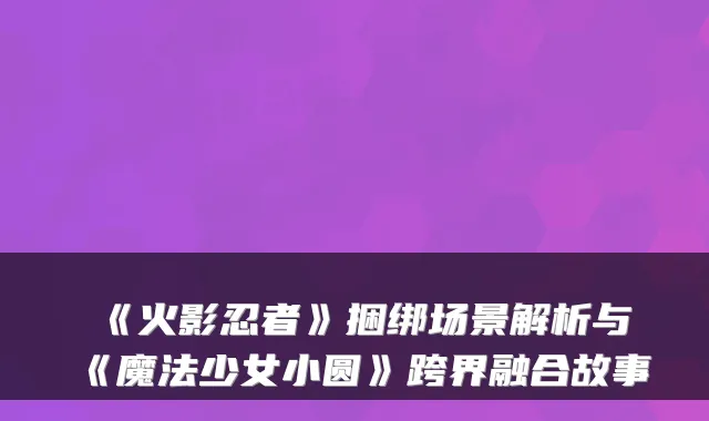 《火影忍者》捆绑场景解析与《魔法少女小圆》跨界融合故事