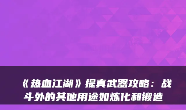 《热血江湖》提真武器攻略：战斗外的其他用途如炼化和锻造