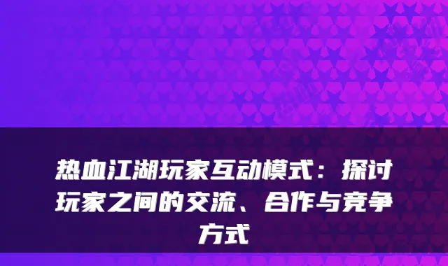 热血江湖玩家互动模式：探讨玩家之间的交流、合作与竞争方式