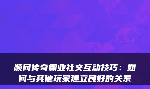 顺网传奇霸业社交互动技巧：如何与其他玩家建立良好的关系