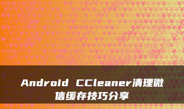 Android CCleaner清理微信缓存技巧分享