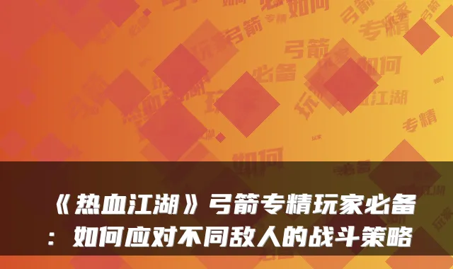 《热血江湖》弓箭专精玩家必备：如何应对不同敌人的战斗策略