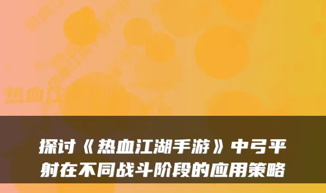 探讨《热血江湖手游》中弓平射在不同战斗阶段的应用策略