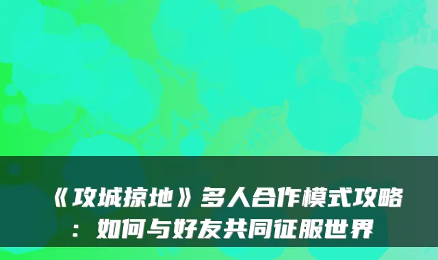 《攻城掠地》多人合作模式攻略:如何与好友共同征服世界