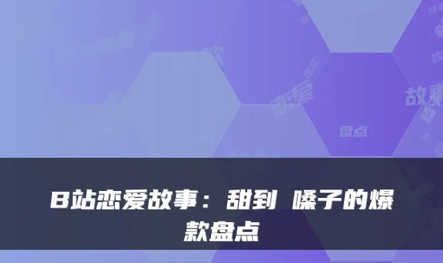 B站恋爱故事：甜到齁嗓子的爆款盘点