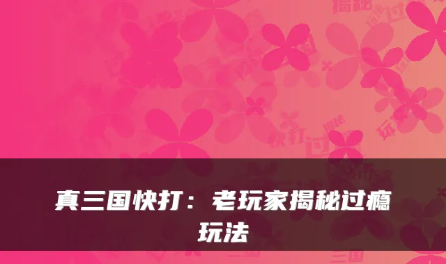 真三国快打：老玩家揭秘过瘾玩法
