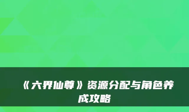 《六界仙尊》资源分配与角色养成攻略