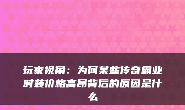 玩家视角：为何某些传奇霸业时装价格高昂背后的原因是什么