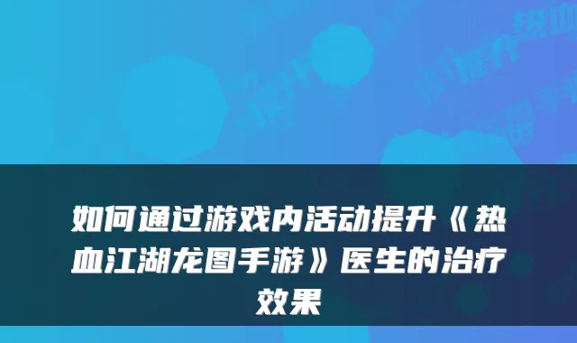 如何通过游戏内活动提升《热血江湖龙图手游》医生的治疗效果