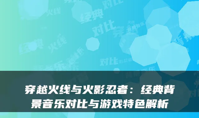 穿越火线与火影忍者：经典背景音乐对比与游戏特色解析