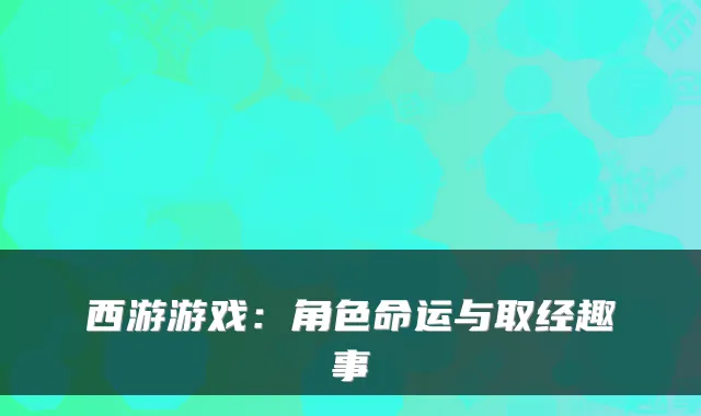 西游游戏：角色命运与取经趣事