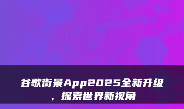 谷歌街景App2025全新升级，探索世界新视角