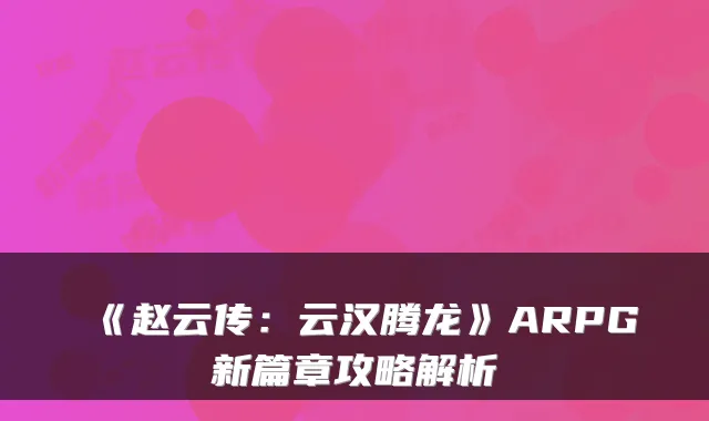 《赵云传:云汉腾龙》ARPG新篇章攻略解析