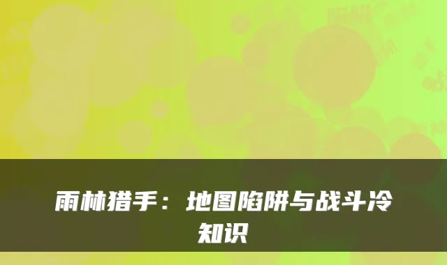 雨林猎手：地图陷阱与战斗冷知识