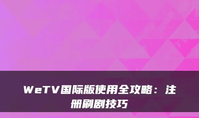 WeTV国际版使用全攻略：注册刷剧技巧