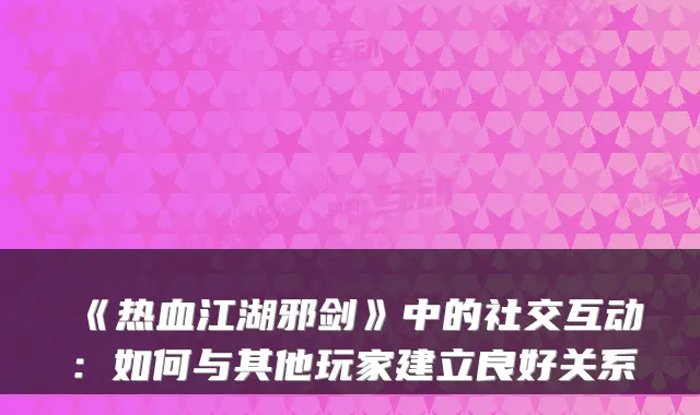 《热血江湖邪剑》中的社交互动：如何与其他玩家建立良好关系