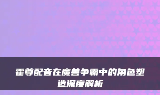 霍尊配音在魔兽争霸中的角色塑造深度解析