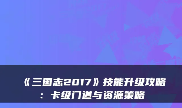 《三国志2017》技能升级攻略:卡级门道与资源策略