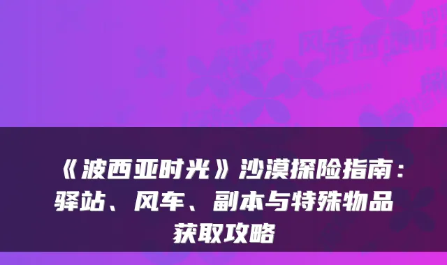 《波西亚时光》沙漠探险指南：驿站、风车、副本与特殊物品获取攻略