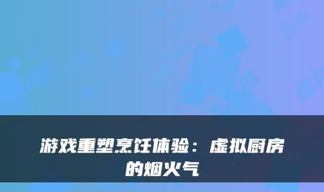 游戏重塑烹饪体验：虚拟厨房的烟火气